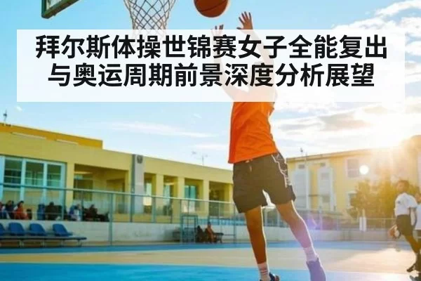 拜尔斯体操世锦赛女子全能复出与奥运周期前景深度分析展望