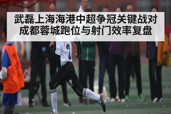武磊上海海港中超争冠关键战对成都蓉城跑位与射门效率复盘